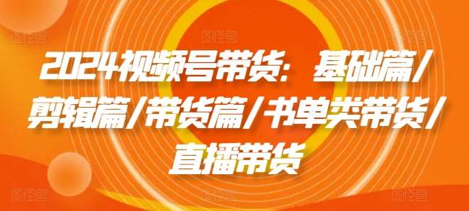 2024视频号带货：基础篇/剪辑篇/带货篇/书单类带货/直播带货-靠谱项目库