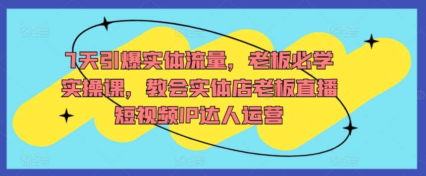 7天引爆实体流量，老板必学实操课，教会实体店老板直播短视频IP达人运营-靠谱项目库