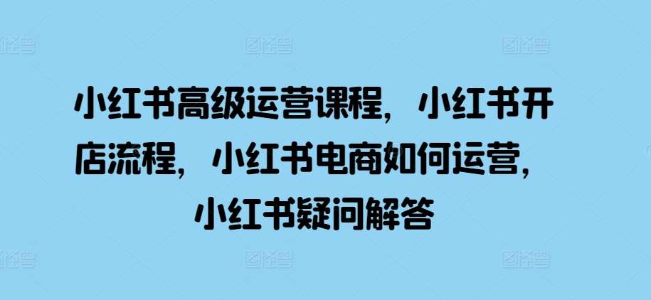 小红书高级运营课程，小红书开店流程，小红书电商如何运营，小红书疑问解答-靠谱项目库