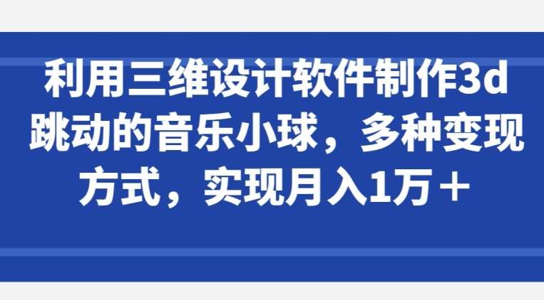 利用三维设计软件制作3d跳动的音乐小球，多种变现方式，实现月入1万+【揭秘】-靠谱项目库