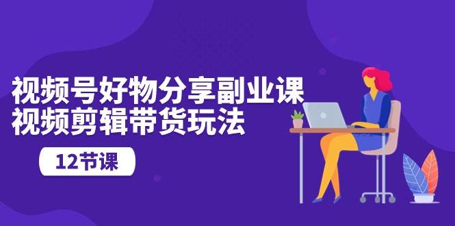 （10316期）视频号好物分享副业课，视频剪辑带货玩法（12节课）-靠谱项目库
