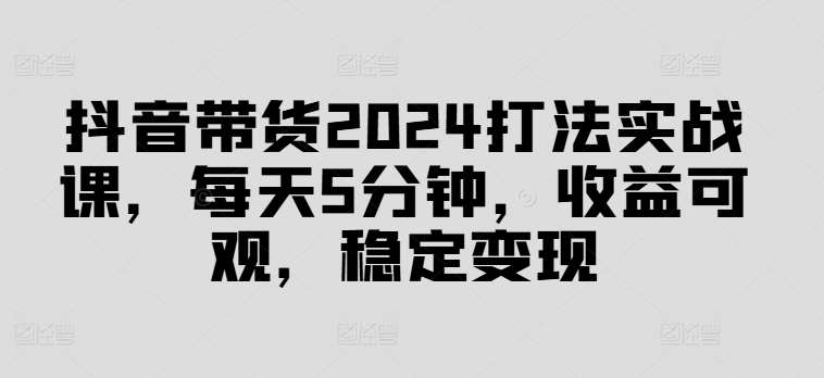 抖音带货2024打法实战课，每天5分钟，收益可观，稳定变现【揭秘】-靠谱项目库