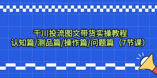 千川投流图文带货实操教程:认知篇/测品篇/操作篇/问题篇(7节课)-靠谱项目库