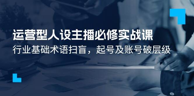 运营型人设主播必修实战课：行业基础术语扫盲，起号及账号破层级-靠谱项目库
