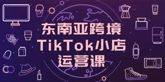 （14390期）东南亚跨境TikTok小店运营课，掌握店铺设置与流量转化核心技巧-靠谱项目库