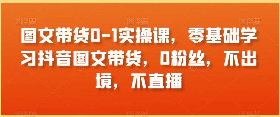 图文带货0-1实操课，零基础学习抖音图文带货，0粉丝，不出境，不直播-靠谱项目库