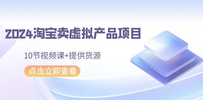 （9191期）2024淘宝卖虚拟产品项目，10节视频课+提供货源-靠谱项目库