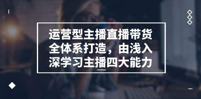 运营型主播直播带货全体系打造,由浅入深学习主播四大能力(9节)-靠谱项目库