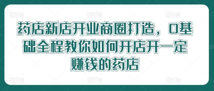 药店新店开业商圈打造，0基础全程教你如何开店开一定赚钱的药店-靠谱项目库