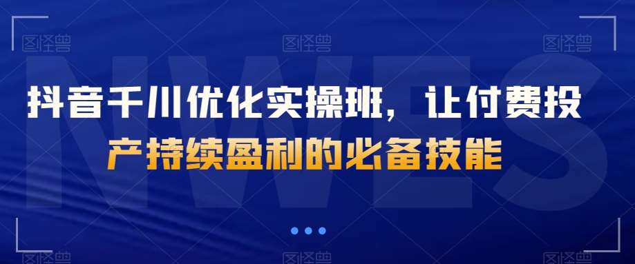 抖音千川优化实操班，让付费投产持续盈利的必备技能-靠谱项目库