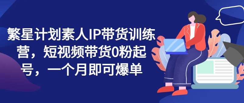 繁星计划素人IP带货训练营，短视频带货0粉起号，一个月即可爆单-靠谱项目库