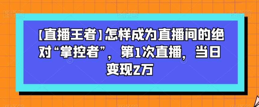 【直播王者】怎样成为直播间的绝对“掌控者”，第1次直播，当日变现2万-靠谱项目库