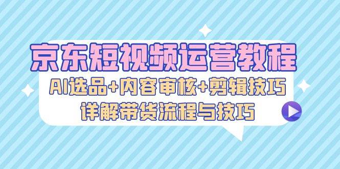 （13044期）京东短视频运营教程：AI选品+内容审核+剪辑技巧，详解带货流程与技巧-靠谱项目库