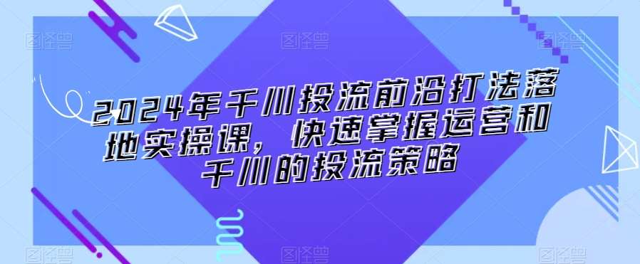 2024年千川投流前沿打法落地实操课，快速掌握运营和千川的投流策略-靠谱项目库