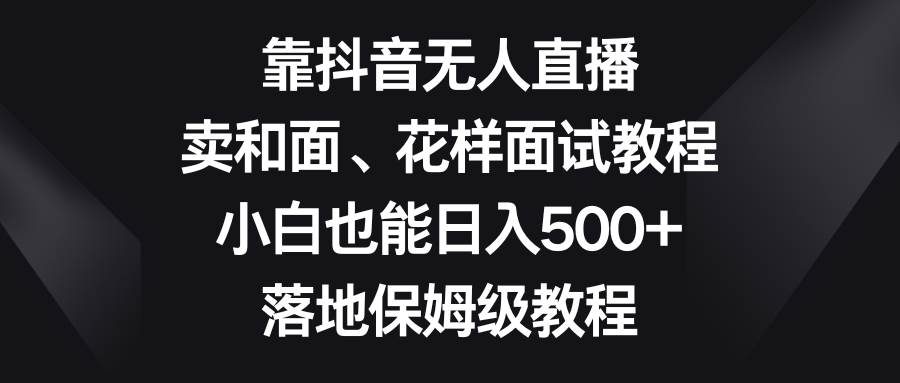 （8364期）靠抖音无人直播，卖和面、花样面试教程，小白也能日入500+，落地保姆级教程-靠谱项目库