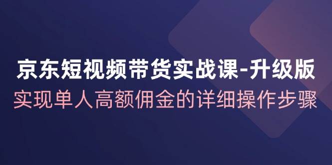 （12167期）京东-短视频带货实战课-升级版，实现单人高额佣金的详细操作步骤-靠谱项目库