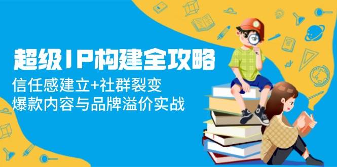 （14747期）超级IP构建全攻略：信任感建立+社群裂变，爆款内容与品牌溢价实战-靠谱项目库