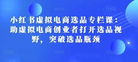 小红书虚拟电商选品专栏课:助虚拟电商创业者打开选品视野,突破选品瓶颈-靠谱项目库