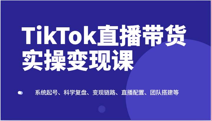 TikTok直播带货实操变现课:系统起号、科学复盘、变现链路、直播配置、团队搭建等-靠谱项目库