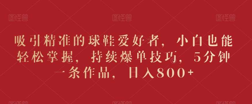 吸引精准的球鞋爱好者,小白也能轻松掌握,持续爆单技巧,5分钟一条作品,日入800+【揭秘】-靠谱项目库