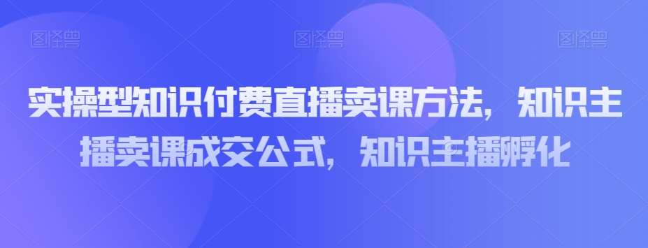 实操型知识付费直播卖课方法，知识主播卖课成交公式，知识主播孵化-靠谱项目库