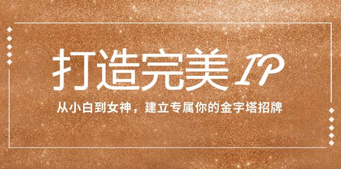 （7948期）打造完美IP：从小白到女神，建立专属你的金字塔招牌（15节课）-靠谱项目库