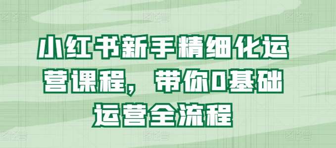 小红书新手精细化运营课程，带你0基础运营全流程-靠谱项目库