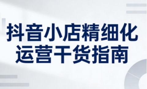 抖音小店精细化运营干货指南新版，助力商家系统提升店铺运营能力-靠谱项目库