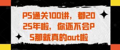 PS通关100讲，都2025年啦，你还不会PS那就真的out啦-靠谱项目库