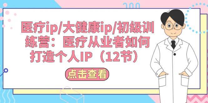 （10851期）医疗ip/大健康ip/初级训练营：医疗从业者如何打造个人IP（12节）-靠谱项目库