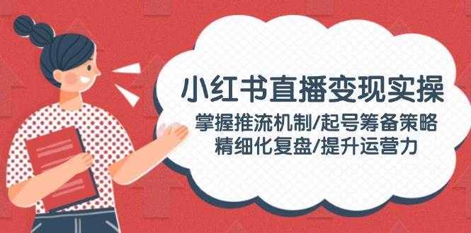 小红书直播变现实操：掌握推流机制/起号筹备策略/精细化复盘/提升运营力-靠谱项目库