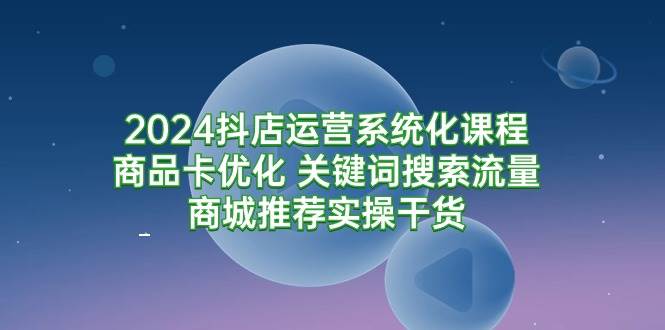 （9438期）2024抖店运营系统化课程：商品卡优化 关键词搜索流量商城推荐实操干货-靠谱项目库