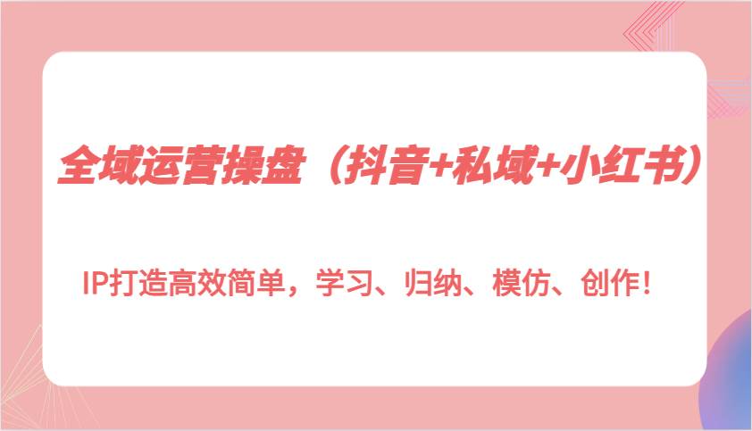 全域运营操盘（抖音+私域+小红书）IP打造高效简单，学习、归纳、模仿、创作！-靠谱项目库