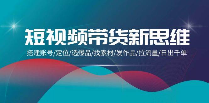 （9837期）短视频带货新思维：搭建账号/定位/选爆品/找素材/发作品/拉流量/日出千单-靠谱项目库