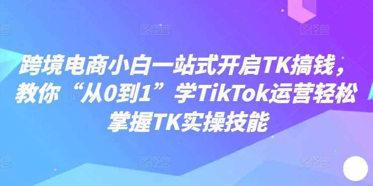 跨境电商小白一站式开启TK搞钱，教你“从0到1”学TikTok运营轻松掌握TK实操技能-靠谱项目库