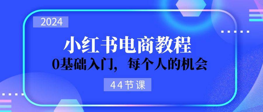 2024从0-1学习小红书电商,0基础入门,每个人的机会(44节)-靠谱项目库