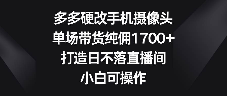 多多硬改手机摄像头，单场带货纯佣1700+，打造日不落直播间，小白可操作-靠谱项目库
