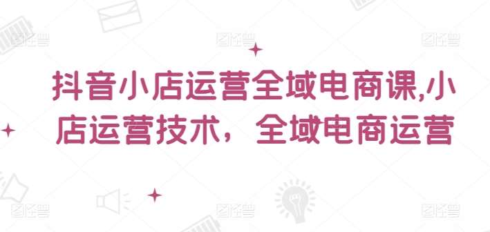 抖音小店运营全域电商课，​小店运营技术，全域电商运营-靠谱项目库