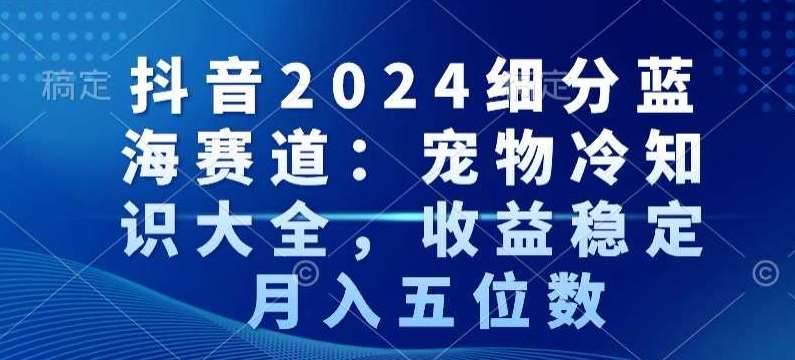 抖音2024细分蓝海赛道：宠物冷知识大全，收益稳定，月入五位数【揭秘】-靠谱项目库