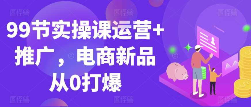 99节实操课运营+推广，电商新品从0打爆-靠谱项目库