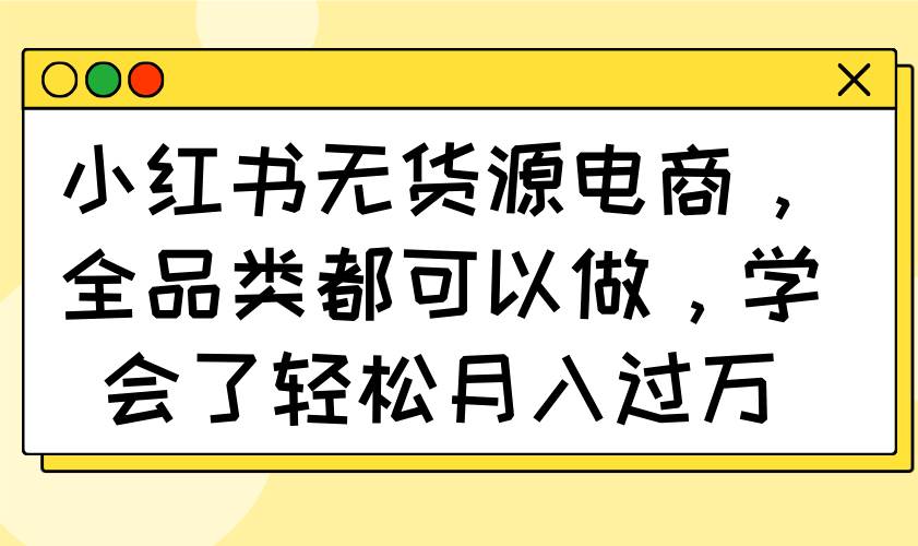 (14100期)小红书无货源电商,全品类都可以做,学会了轻松月入过万-靠谱项目库