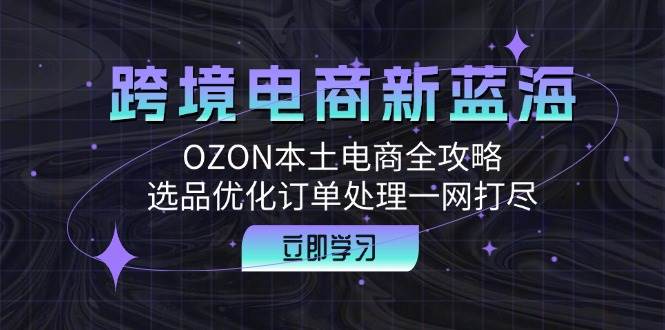 (12632期)跨境电商新蓝海:OZON本土电商全攻略,选品优化订单处理一网打尽-靠谱项目库