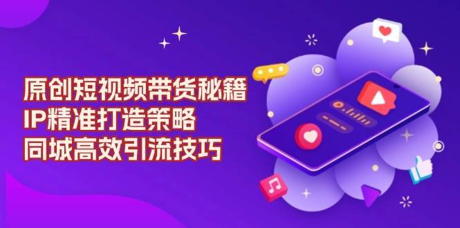 原创短视频带货秘籍,IP精准打造策略,同城高效引流技巧-靠谱项目库