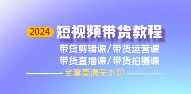 （9929期）2024短视频带货教程，剪辑课+运营课+直播课+拍摄课（全套高清无水印）-靠谱项目库