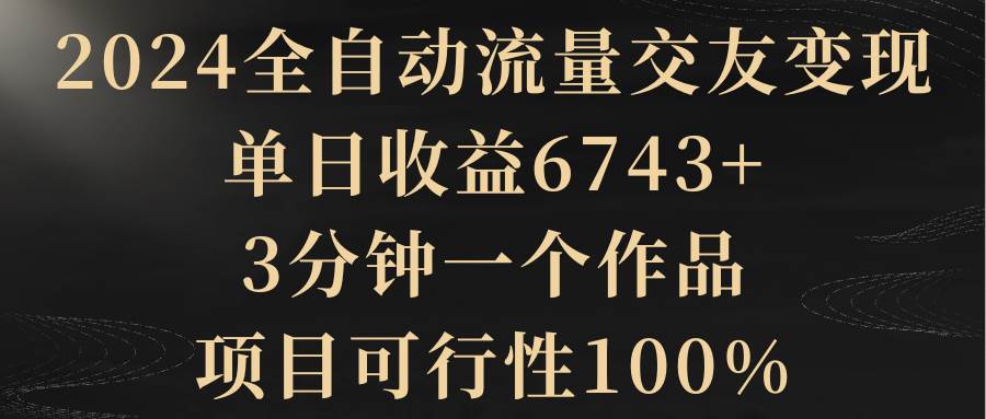 2024全自动流量交友变现，单日收益6743+，3分钟一个作品，项目可行性100%-靠谱项目库