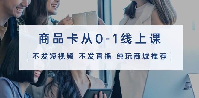 商品卡从0-1线上课（不发短视频 不发直播 纯玩商城推荐）32节课-靠谱项目库