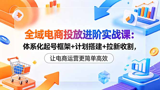 （18532期）全域电商投放进阶实战课：体系化起号框架+计划搭建+拉新收割，让电商运营更简单高效-靠谱项目库
