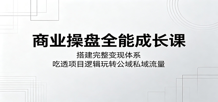 商业操盘全能成长课：搭建完整变现体系，吃透项目逻辑玩转公域私域流量-靠谱项目库