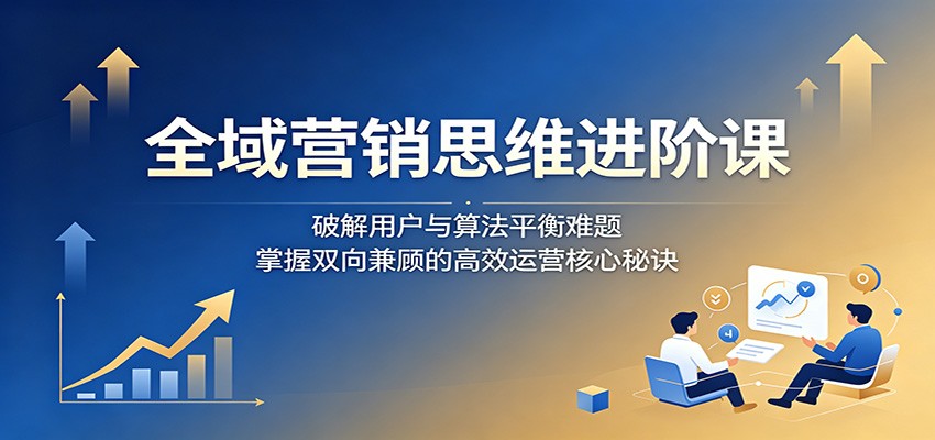 全域营销思维进阶课:破解用户与算法平衡难题,掌握双向兼顾的高效运营核心秘诀-靠谱项目库