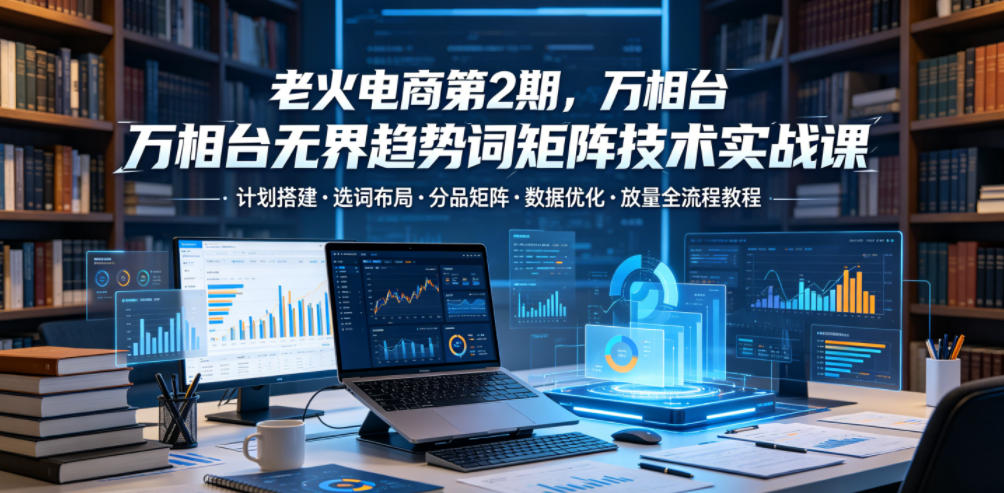 老火电商第2期，万相台无界趋势词矩阵技术实战课，计划搭建・选词布局・分品矩阵・数据优化・放量全流程教程-靠谱项目库